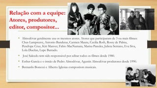 Relação com a equipe:
Atores, produtores,
editor, compositor...
• Almodóvar geralmente usa os mesmos atores. Atores que participaram de 3 ou mais filmes:
Chus Lampreave, Antonio Banderas, Carmen Maura, Cecilia Roth, Rossy de Palma,
Penélope Cruz, Kiti Manver, Fabio MacNamara, Marisa Paredes, Julieta Serrano, Eva Siva,
Lola Dueñas, Lupe Barrado.
• José Salcedo tem sido responsável por editar todos os filmes desde 1980.
• Esther García e o irmão de Pedro Almodóvar, Agustín Almodóvar produtores desde 1990.
• Bernardo Bonezzi e Alberto Iglesias compositors musicais.
 