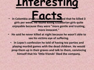 Interesting
        Facts
• In Colombia and Ecuador it was averaged that he killed 3
    girls per week. He found killing Ecuadorian girls quite
  enjoyable because they were "more gentle and trusting,
                       more innocent."
• He said he never killed at night because he wasn’t able to
               see his victims eye of suffering.
 • In Lopez’s confession he told of having tea parties and
   playing morbid games with the dead children. He would
  prop them up in their graves and talk to them, convincing
      himself that his ‘little friends’ liked the company.
 