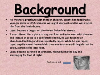 Background
• His mother a prostitute with thirteen children, caught him fondling his
  younger sister in 1957, when he was eight years old, and he was evicted
  him from the family home.
• Lopez became a beggar on the violent Colombian streets.
• A man offered him a place to stay and food so Pedro went with the man
  and instead of going to a comfortable home, he was taken to an
  abandoned building and was repeatedly raped. While he was raped,
  Lopez angrily vowed he would do the same to as many little girls that he
  could, a promise he later kept.
• Lopez became paranoid of strangers, hiding during the day and
  scavenging for food at night.

                                  Pedro as a kid
 