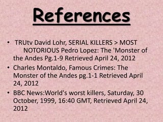 References
• TRUtv David Lohr, SERIAL KILLERS > MOST
      NOTORIOUS Pedro Lopez: The 'Monster of
  the Andes Pg.1-9 Retrieved April 24, 2012
• Charles Montaldo, Famous Crimes: The
  Monster of the Andes pg.1-1 Retrieved April
  24, 2012
• BBC News:World's worst killers, Saturday, 30
  October, 1999, 16:40 GMT, Retrieved April 24,
  2012
 