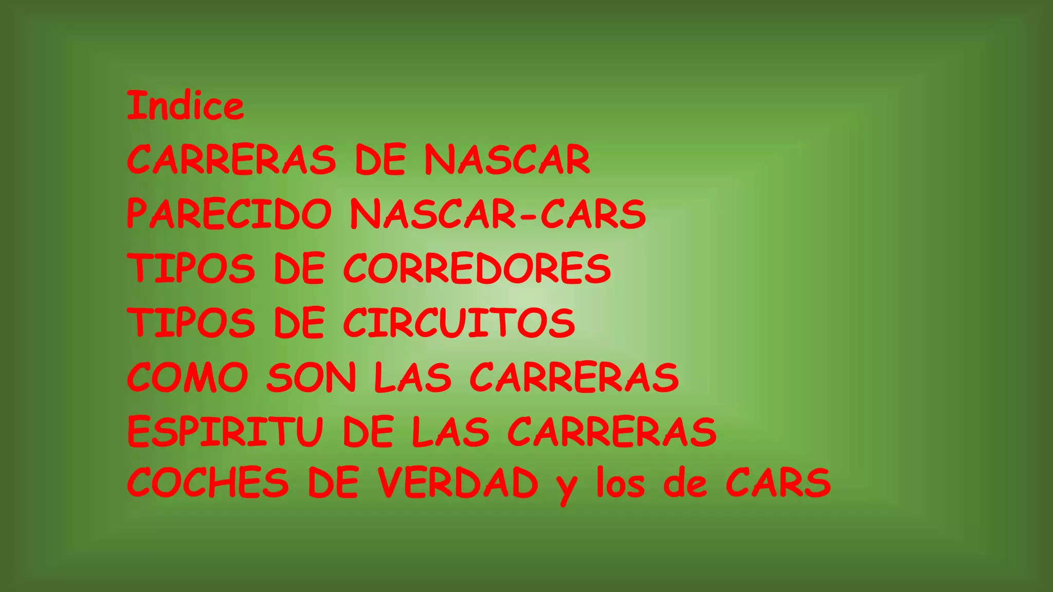 Indice
CARRERAS DE NASCAR
PARECIDO NASCAR-CARS
TIPOS DE CORREDORES
TIPOS DE CIRCUITOS
COMO SON LAS CARRERAS
ESPIRITU DE LAS CARRERAS
COCHES DE VERDAD y los de CARS