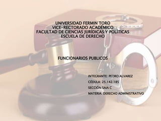UNIVERSIDAD FERMIN TORO
VICE-RECTORADO ACADÉMICO
FACULTAD DE CIENCIAS JURÍDICAS Y POLÍTICAS
ESCUELA DE DERECHO
INTEGRANTE: PEDRO ALVAREZ
CÉDULA: 25.142.185
SECCIÓN:SAIA C
MATERIA: DERECHO ADMINISTRATIVO
FUNCIONARIOS PUBLICOS
 