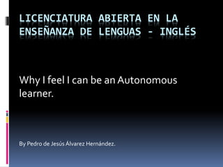 LICENCIATURA ABIERTA EN LA
ENSEÑANZA DE LENGUAS - INGLÉS
Why I feel I can be an Autonomous
learner.
By Pedro de Jesús Álvarez Hernández.
 