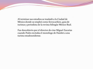 Al terminar sus estudios se trasladó a la Ciudad de México donde se empleó como ferrocarilero, guía de turistas y periodista de la revista bilingüe México Real.Fue descubierto por el director de cine Miguel Zacarías cuando Pedro recitaba el monólogo de Hamlet a una turista estadounidense. 