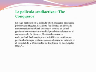La película «radiactiva»: TheConquerorEn 1956 participó en la película TheConqueror producida por Howard Hughes. Esta cinta fue filmada en el estado norteamericano de Utah durante el tiempo en que el gobierno norteamericano realizó pruebas nucleares en el vecino estado de Nevada. Al saber de su mortal enfermedad, Pedro opta por el suicidio con un tiro en el pecho al saber que tenía metástasis, durante su estancia en el hospital de la Universidad de California en Los Ángeles (UCLA).