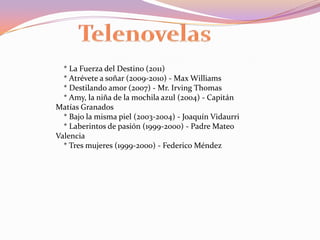 Telenovelas    * La Fuerza del Destino (2011)    * Atrévete a soñar (2009-2010) - Max Williams    * Destilando amor (2007) - Mr. Irving Thomas    * Amy, la niña de la mochila azul (2004) - Capitán Matías Granados    * Bajo la misma piel (2003-2004) - Joaquín Vidaurri    * Laberintos de pasión (1999-2000) - Padre Mateo Valencia    * Tres mujeres (1999-2000) - Federico Méndez