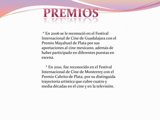 Premios  * En 2006 se le reconoció en el Festival Internacional de Cine de Guadalajara con el Premio Mayahuel de Plata por sus aportaciones al cine mexicano, además de haber participado en diferentes puestas en escena.    * En 2010, fue reconocido en el Festival Internacional de Cine de Monterrey con el Premio Cabrito de Plata, por su distinguida trayectoria artística que cubre cuatro y media décadas en el cine y en la televisión.