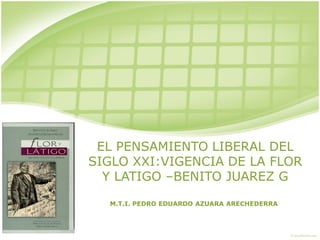 EL PENSAMIENTO LIBERAL DEL
SIGLO XXI:VIGENCIA DE LA FLOR
  Y LATIGO –BENITO JUAREZ G

  M.T.I. PEDRO EDUARDO AZUARA ARECHEDERRA
 