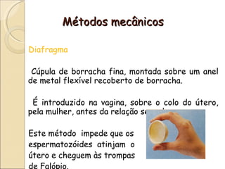 Métodos mecânicos Diafragma Cúpula de borracha fina, montada sobre um anel de metal flexível recoberto de borracha. É introduzido na vagina, sobre o colo do útero, pela mulher, antes da relação sexual.  Este método  impede que os espermatozóides  atinjam  o útero e cheguem às trompas  de Falópio. 