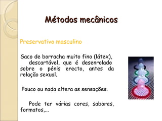 Métodos mecânicos Preservativo masculino Saco de borracha muito fino (látex),  descartável, que é desenrolado sobre o pénis erecto, antes da relação sexual.  Pouco ou nada altera as sensações.  Pode ter várias cores, sabores, formatos,... 