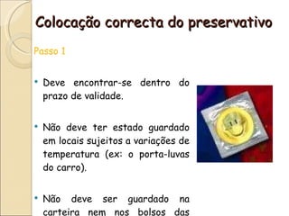 Colocação correcta do preservativo Passo 1 Deve encontrar-se dentro do prazo de validade. Não deve ter estado guardado em locais sujeitos a variações de temperatura (ex: o porta-luvas do carro). Não deve ser guardado na carteira nem nos bolsos das calças. 
