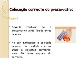 Colocação correcta do preservativo Passo 2 Deve-se verificar se o preservativo verte líquido antes de abrir. Ao ser manuseado e colocado deve-se ter cuidado com as unhas e objectos cortantes, para não haver ruptura da borracha. 