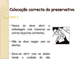 Colocação correcta do preservativo Passo 3  Nunca se deve abrir a embalagem com tesouras ou outros objectos cortantes. Não se deve rasgar com os dentes. Deve-se abrir com as dedos tendo o cuidado de não danificar o preservativo. 