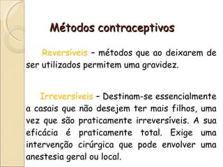 Métodos contraceptivos Reversíveis  – métodos que ao deixarem de ser utilizados permitem uma gravidez. Irreversíveis   – Destinam-se essencialmente a casais que não desejem ter mais filhos, uma vez que são praticamente irreversíveis. A sua eficácia é praticamente total. Exige uma intervenção cirúrgica que pode envolver uma anestesia geral ou local. 