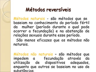Métodos reversíveis Métodos naturais  - são métodos que se  baseiam no conhecimento do período fértil da  mulher (período durante o qual pode ocorrer a fecundação) e na abstenção de relações sexuais durante esse período.  São menos eficazes que os métodos não naturais. Métodos não naturais  – são métodos que impedem a  fecundação através da utilização de dispositivos adequados, enquanto que outros se baseiam no uso de substâncias. 