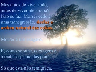 Mas antes de viver tudo, antes de viver até a rapa? Não se faz. Morrer cedo é uma transgressão,  desfaz a ordem natural das coisas.   Morrer é um exagero. E, como se sabe, o exagero é a matéria-prima das piadas.  Só que esta não tem graça. 