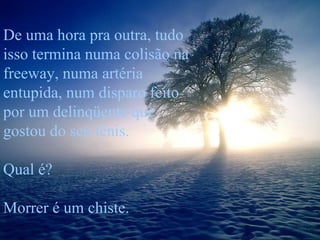 De uma hora pra outra, tudo isso termina numa colisão na freeway, numa artéria entupida, num disparo feito por um delinqüente que gostou do seu tênis. Qual é?  Morrer é um chiste. 