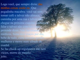 Logo você, que sempre dizia:  das minhas coisas cuido eu . Que pegadinha macabra: você sai sem tomar café e talvez não almoce, caminha por uma rua e talvez não chegue na próxima esquina, começa a falar e talvez não conclua o que pretende dizer. Não faz exames médicos, fuma dois maços por dia, bebe de tudo, curte costelas gordas , mulheres e morre num sábado de manhã.  Se faz check-up regulares e não tem vícios, morre do mesmo  jeito. 