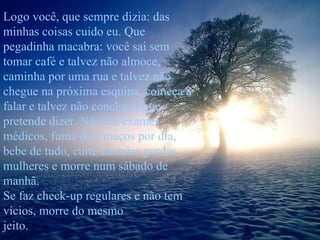Logo você, que sempre dizia: das minhas coisas cuido eu. Que pegadinha macabra: você sai sem tomar café e talvez não almoce, caminha por uma rua e talvez não chegue na próxima esquina, começa a falar e talvez não conclua o que pretende dizer. Não faz exames médicos, fuma dois maços por dia, bebe de tudo, curte costelas gordas , mulheres e morre num sábado de manhã.  Se faz check-up regulares e não tem vícios, morre do mesmo  jeito. 