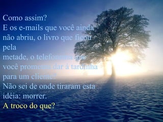 Como assim? E os e-mails que você ainda não abriu, o livro que ficou pela  metade, o telefonema que você prometeu dar à tardinha para um cliente? Não sei de onde tiraram esta idéia: morrer.  A troco do que? 