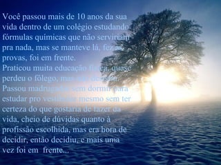 Você passou mais de 10 anos da sua vida dentro de um colégio estudando fórmulas químicas que não serviriam pra nada, mas se manteve lá, fez as provas, foi em frente. Praticou muita educação física, quase perdeu o fôlego, mas não desistiu. Passou madrugadas sem dormir para estudar pro vestibular mesmo sem ter certeza do que gostaria de fazer da vida, cheio de dúvidas quanto à profissão escolhida, mas era hora de decidir, então decidiu, e mais uma vez foi em  frente... 