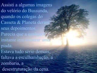 Assisti a algumas imagens
do velório do Bussunda,
quando os colegas do
Casseta & Planeta deram
seus depoimentos.
Parecia que a qualquer
instante iria estourar uma
piada.
Estava tudo sério demais,
faltava a esculhambação, a
zombaria, a
desestruturação da cena.

 