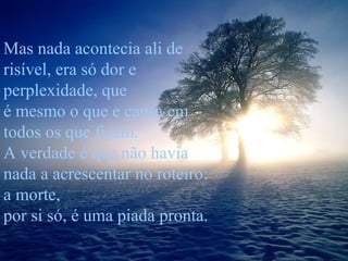 Mas nada acontecia ali de
risível, era só dor e
perplexidade, que
é mesmo o que e causa em
todos os que ficam.
A verdade é que não havia
nada a acrescentar no roteiro:
a morte,
por si só, é uma piada pronta.

 