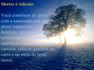 Morrer é ridículo.
Você combinou de jantar
com a namorada,está em
pleno tratamento
dentário, tem planos pra
semana que vem, precisa
autenticar um documento em
cartório, colocar gasolina no
carro e no meio da tarde
morre.

 