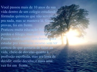 Você passou mais de 10 anos da sua
vida dentro de um colégio estudando
fórmulas químicas que não serviriam
pra nada, mas se manteve lá, fez as
provas, foi em frente.
Praticou muita educação física, quase
perdeu o fôlego, mas não desistiu.
Passou madrugadas sem dormir para
estudar pro vestibular mesmo sem ter
certeza do que gostaria de fazer da
vida, cheio de dúvidas quanto à
profissão escolhida, mas era hora de
decidir, então decidiu, e mais uma
vez foi em frente...

 