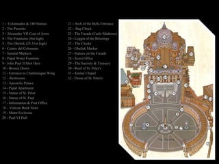 1 -  Colonnades & 140 Statues 21 -  Arch of the Bells Entrance 2 - The Passetto 22 -  Bag Check 3 -  Alexander VII Coat of Arms 23 - The Facade (Carlo Maderno) 4 - The Fountains (8m high)  24 - Loggia of the Blessings 5 - The Obelisk (25.31m high) 25 - The Clocks 6 - Centro del Colonnato 26 - Obelisk Marker 7 - Sundial Markers 27 -  Statues on the Facade 8 - Papal Water Fountain 28 - Scavi Office 9 -  John Paul II Shot Here 29 - The Sacristy & Treasury 10 - Bronze Doors 30 - Roof of St. Peter's 11 - Entrance to Charlemagne Wing 31 - Sistine Chapel 12 – Restrooms 32 - Dome of St. Peter's 13 - Apostolic Palace 14 - Papal Apartment 15 - Statue of St. Peter 16 - Statue of St. Paul 17 - Information & Post Office 18 – Vatican Book Store 19 - Mater Ecclesiae 20 - Paul VI Hall 