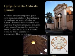 Igreja de santo André do quirinal A fachada apresenta um pórtico quase semicirular, sustentado por duas colunas e encimado por um arco profundo e um frontão. Uma combinação  de linhas rectas e curvas e de espaços côncavos e convexos. O interior em elipse, contém, no seu eixo menor, o altar-mor e a porta: o mármore escuro e o branco-dourado dos revestimentos dão a cor ambiente. Cúpula   Planta 