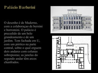 Palácio Barberini  O desenho é de Maderno, com a colaboraçao de bernini e borromini. O palácio é precedido de um belo grandeamento e de um jardim. Tem fachada em U, com um pórtico na parte central, sobre o qual erguem dois andares com colunas sobrepostas; as janelas do segundo andar têm arcos chanfrados. 