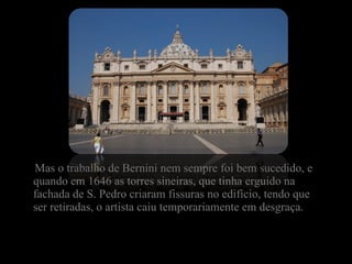 Mas o trabalho de Bernini nem sempre foi bem sucedido, e quando em 1646 as torres sineiras, que tinha erguido na fachada de S. Pedro criaram fissuras no edifício, tendo que ser retiradas, o artista caiu temporariamente em desgraça. 