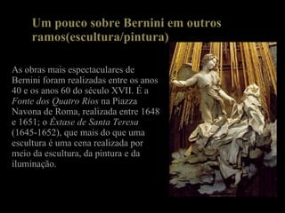 Um pouco sobre Bernini em outros ramos(escultura/pintura) As obras mais espectaculares de Bernini foram realizadas entre os anos 40 e os anos 60 do século XVII. É a  Fonte dos Quatro Rios  na Piazza Navona de Roma, realizada entre 1648 e 1651; o  Êxtase de Santa Teresa  (1645-1652), que mais do que uma escultura é uma cena realizada por meio da escultura, da pintura e da iluminação. 