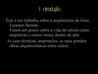Introdução Este é um trabalho sobre a arquitectura de Gian Lorenzo Bernini. Falará um pouco sobre a vida do artista como arquitecto e outros ramos dentro da arte. As suas técnicas, inspirações, as suas grandes obras arquitectónicas entre outras. 