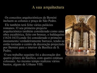 A sua arquitectura Os conceitos arquitectónicos de Bernini incluem as colunas e praça de São Pedro. Ele também terá feito vários palácios romanos. O seu primeiro projecto arquitectónico também considerado como uma obra escultórica, feito em bronze, o baldaquino (1624-1633),onde foi considerado o primeiro monumento verdadeiramente barroco, tendo-se então tornado o centro da decoração projectada por Bernini para o interior da Basílica de S. Pedro. O seu trabalho seguinte foi a decoração dos quatro pilares da basílica, com quatro estátuas colossais. Ao mesmo tempo realizou vários bustos, alguns de Urbano VIII. 
