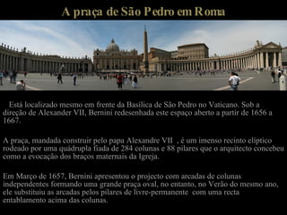 A praça de São Pedro em Roma Está localizado mesmo em frente da Basílica de São Pedro no Vaticano. Sob a direção de Alexander VII, Bernini redesenhada este espaço aberto a partir de 1656 a 1667. A praça, mandada construir pelo papa Alexandre VII  , é um imenso recinto elíptico rodeado por uma quádrupla fiada de 284 colunas e 88 pilares que o arquitecto concebeu como a evocação dos braços maternais da Igreja. Em Março de 1657, Bernini apresentou o projecto com arcadas de colunas independentes formando uma grande praça oval, no entanto, no Verão do mesmo ano, ele substituiu as arcadas pelos pilares de livre-permanente  com uma recta entablamento acima das colunas. 