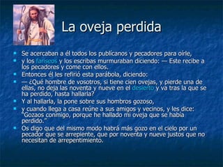 La oveja perdida Se acercaban a él todos los publícanos y pecadores para oírle, y los  fariseos  y los escribas murmuraban diciendo: — Este recibe a los pecadores y come con ellos. Entonces él les refirió esta parábola, diciendo: —  ¿Qué hombre de vosotros, si tiene cien ovejas, y pierde una de ellas, no deja las noventa y nueve en el  desierto  y va tras la que se ha perdido, hasta hallarla? Y al hallarla, la pone sobre sus hombros gozoso, y cuando llega a casa reúne a sus amigos y vecinos, y les dice: “Gozaos conmigo, porque he hallado mi oveja que se había perdido.” Os digo que del mismo modo habrá más gozo en el cielo por un pecador que se arrepiente, que por noventa y nueve justos que no necesitan de arrepentimiento. 