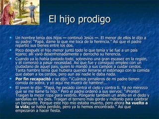 El hijo prodigo Un hombre tenía dos hijos  —  continuó Jesús  — . El menor de ellos le dijo a su padre: “Papá, dame lo que me toca de la herencia.” Así que el padre repartió sus bienes entre los dos.  Poco después el hijo menor juntó todo lo que tenía y se fue a un país lejano; allí vivió desenfrenadamente y derrochó su herencia.  Cuando ya lo había gastado todo, sobrevino una gran escasez en la región, y él comenzó a pasar necesidad. Así que fue y consiguió empleo con un ciudadano de aquel país, quien lo mandó a sus campos a cuidar cerdos. Tanta hambre tenía que hubiera querido llenarse el estómago con la comida que daban a los cerdos, pero aun así nadie le daba nada . Por fin recapacitó  y se dijo: “¡Cuántos jornaleros de mi padre tienen comida de sobra, y yo aquí me muero de hambre!...  El joven le dijo: “Papá, he pecado contra el cielo y contra ti. Ya no merezco que se me llame tu hijo.” Pero el padre ordenó a sus siervos: “¡Pronto! Traigan la mejor ropa para vestirlo. Pónganle también un anillo en el dedo y sandalias en los pies. Traigan el ternero más gordo y mátenlo para celebrar un banquete. Porque este hijo mío estaba muerto, pero ahora  ha vuelto a la vida;  se había perdido, pero ya lo hemos encontrado.” Así que empezaron a hacer fiesta.  