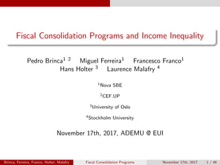 Fiscal Consolidation Programs and Income Inequality
Pedro Brinca1 2 Miguel Ferreira1 Francesco Franco1
Hans Holter 3 Laurence Malafry 4
1Nova SBE
2CEF.UP
3University of Oslo
4Stockholm University
November 17th, 2017, ADEMU @ EUI
Brinca, Ferreira, Franco, Holter, Malafry Fiscal Consolidation Programs November 17th, 2017 1 / 46
 