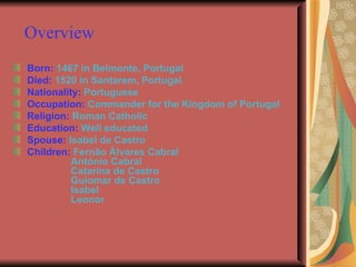 Overview  Born:   1467 in Belmonte, Portugal Died:  1520 in Santarem, Portugal Nationality:   Portuguese Occupation:   Commander for the Kingdom of Portugal Religion:   Roman Catholic Education:  Well educated Spouse:   Isabel de Castro  Children:  Fernão Álvares Cabral   António Cabral   Catarina de Castro   Guiomar de Castro   Isabel   Leonor 