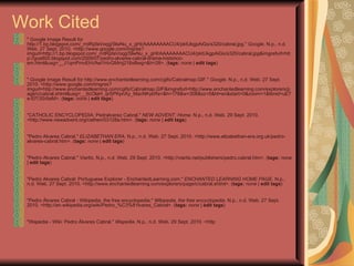Work Cited " Google Image Result for http://1.bp.blogspot.com/_rrdRpfaVoqg/SlwNu_x_gHI/AAAAAAAACU4/pktUkgpAiGs/s320/cabral.jpg."  Google . N.p., n.d. Web. 27 Sept. 2010. <http://www.google.com/imgres?imgurl=http://1.bp.blogspot.com/_rrdRpfaVoqg/SlwNu_x_gHI/AAAAAAAACU4/pktUkgpAiGs/s320/cabral.jpg&imgrefurl=http://goa800.blogspot.com/2009/07/pedro-alvares-cabral-drama-historico-em.html&usg=__J1qmPmvEhVAei1HvGMmj218xBwg=&h=28>. ( tags:   none  |  edit tags )  " Google Image Result for http://www.enchantedlearning.com/cgifs/Cabralmap.GIF."  Google . N.p., n.d. Web. 27 Sept. 2010. <http://www.google.com/imgres?imgurl=http://www.enchantedlearning.com/cgifs/Cabralmap.GIF&imgrefurl=http://www.enchantedlearning.com/explorers/page/c/cabral.shtml&usg=__IIcOlaH_qrSPKpnXy_MacNKykRs=&h=178&w=308&sz=5&hl=en&start=0&zoom=1&tbnid=uE7e-Ef13Sr9aM>. ( tags:   none  |  edit tags )  "CATHOLIC ENCYCLOPEDIA: Pedralvarez Cabral."  NEW ADVENT: Home . N.p., n.d. Web. 29 Sept. 2010. <http://www.newadvent.org/cathen/03128a.htm>. ( tags:   none  |  edit tags )  "Pedro Alvares Cabral."  ELIZABETHAN ERA . N.p., n.d. Web. 27 Sept. 2010. <http://www.elizabethan-era.org.uk/pedro-alvares-cabral.htm>. ( tags:   none  |  edit tags )  "Pedro Alvares Cabral."  Viartis . N.p., n.d. Web. 29 Sept. 2010. <http://viartis.net/publishers/pedro.cabral.htm>. ( tags:   none  |  edit tags )  "Pedro Alvares Cabral: Portuguese Explorer - EnchantedLearning.com."  ENCHANTED LEARNING HOME PAGE . N.p., n.d. Web. 27 Sept. 2010. <http://www.enchantedlearning.com/explorers/page/c/cabral.shtml>. ( tags:   none  |  edit tags )  "Pedro Álvares Cabral - Wikipedia, the free encyclopedia."  Wikipedia, the free encyclopedia . N.p., n.d. Web. 27 Sept. 2010. <http://en.wikipedia.org/wiki/Pedro_%C3%81lvares_Cabral>. ( tags:   none  |  edit tags )  "Wapedia - Wiki: Pedro Álvares Cabral."  Wapedia . N.p., n.d. Web. 29 Sept. 2010. <http  