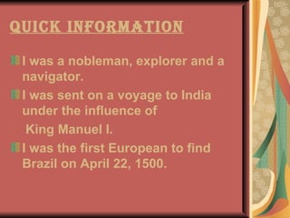 Quick Information I was a nobleman, explorer and a navigator.  I was sent on a voyage to India under the influence of  King Manuel I. I was the first European to find Brazil on April 22, 1500. 