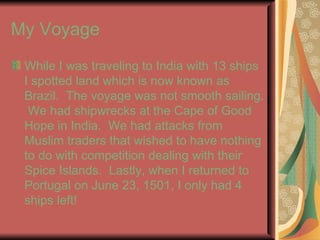 My Voyage  While I was traveling to India with 13 ships I spotted land which is now known as Brazil.  The voyage was not smooth sailing.  We had shipwrecks at the Cape of Good Hope in India.  We had attacks from Muslim traders that wished to have nothing to do with competition dealing with their Spice Islands.  Lastly, when I returned to Portugal on June 23, 1501, I only had 4 ships left!  
