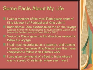 Some Facts About My Life I was a member of the royal Portuguese court of King Manuel I of Portugal and King John II   Bartholomeu Dias accompanied me on the voyage  (Dias was the man who had discovered the route around the Cape of Good Hope on the Southern most tip of South Africa in 1487.) Vasco da Gama gave me the directions needed to follow his voyage I had much experience as a seaman, and training in navigation because King Manuel saw that I was competent to follow in da Gama’s work I was given command of a fleet to India where I was to spread Christianity where ever I went 