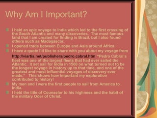 Why Am I Important? I held an epic voyage to India which led to the first crossing of the South Atlantic and many discoveries.  The most famous land that I am created for finding is Brazil, but I also found others such as Madagascar. I opened trade between Europe and Asia around Africa. I have a quote I’d like to share with you about my voyage from  http://viartis.net/publishers/pedro.cabral.htm   “Pedro Cabral’s fleet was one of the largest fleets that had ever sailed the Atlantic.   It set sail for India in 1500 on what turned out to be the longest voyage in history up to that time, and one of the greatest and most influential voyages of discovery ever made.”  This shows how important my exploration contributed to history!  My men and I were the first people to sail from America to India.  I held the title of Counselor to his highness and the habit of the military Oder of Christ.  
