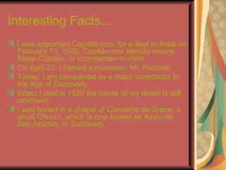 Interesting Facts… I was appointed Capitão-mor, for a fleet to India on February 15, 1500. Capitão-mor literally means Major-Captain, or commander-in-chief. On April 22, I named a mountain: Mt. Pascoal. Today, I am considered as a major contributor to the Age of Discovery. When I died in 1520 the cause of my death is still unknown. I was buried in a chapel of Convento de Graca, a small Church, which is now known as Asylo de Sao Antonio, in Santarem. 