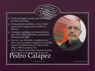 Pedro Calapez
 Pintor português nascido a 24 de Fevereiro
de 1953, em Lisboa.
 O seu percurso académico, não era fácil
prever uma viragem para a prática da
pintura.
 Começou a participar em exposições nos
anos 1970, tendo realizado a sua primeira
individual em 1982.
 Foi esta a sua formação, completada em
1975, a que se seguiu a frequência na Escola
Superior de Belas-Artes de Lisboa. Entre
1986 e 1998 foi professor no
Ar.Co, Lisboa, tendo sido responsável pelos
departamentos de desenho e de pintura.
 