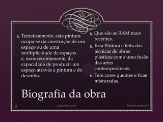 Biografia da obra
 Tematicamente, esta pintura
ocupa-se da construção de um
espaço ou de uma
multiplicidade de espaços
e, mais recentemente, da
capacidade de produzir um
espaço através a pintura e do
desenho.
 Que são as RAM mais
recentes.
 Esta Pintura e feita das
técnicas de obras
plásticas como uma fusão
das artes
contemporâneas.
 Tem cores quentes e frias
misturadas.
 