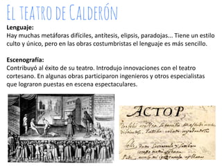 Lenguaje:
Hay muchas metáforas difíciles, antítesis, elipsis, paradojas... Tiene un estilo
culto y único, pero en las obras costumbristas el lenguaje es más sencillo.
Escenografía:
Contribuyó al éxito de su teatro. Introdujo innovaciones con el teatro
cortesano. En algunas obras participaron ingenieros y otros especialistas
que lograron puestas en escena espectaculares.

 